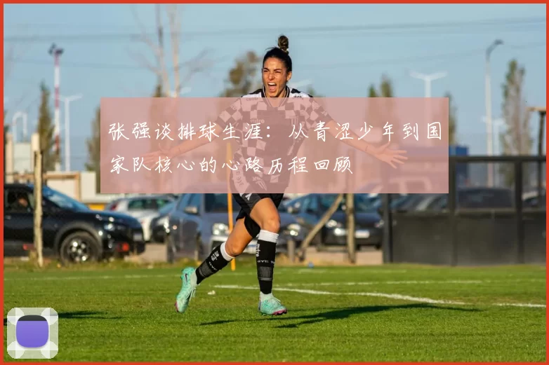 张强谈排球生涯：从青涩少年到国家队核心的心路历程回顾