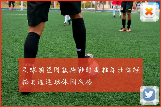 足球明星同款拖鞋时尚推荐让你轻松打造运动休闲风格