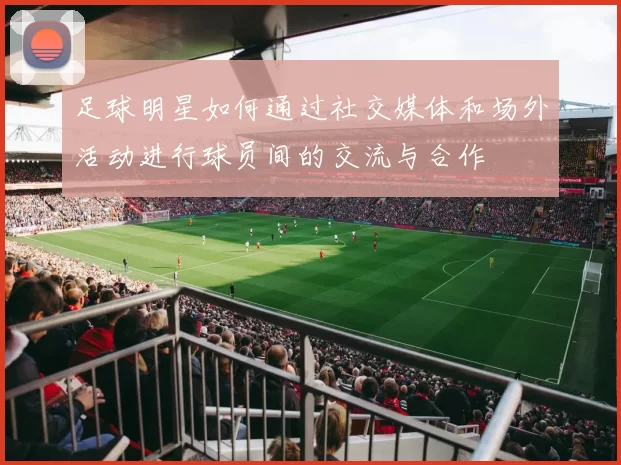 足球明星如何通过社交媒体和场外活动进行球员间的交流与合作