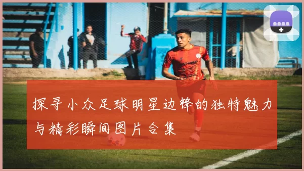 探寻小众足球明星边锋的独特魅力与精彩瞬间图片合集