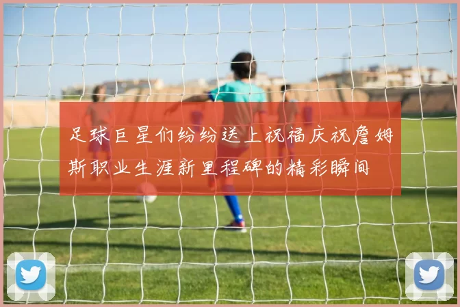 足球巨星们纷纷送上祝福庆祝詹姆斯职业生涯新里程碑的精彩瞬间