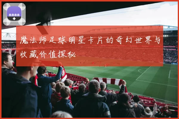 魔法师足球明星卡片的奇幻世界与收藏价值探秘