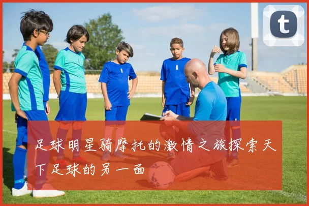 足球明星骑摩托的激情之旅探索天下足球的另一面