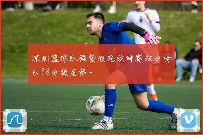 深圳篮球队强势领跑欧锦赛积分榜以58分稳居第一