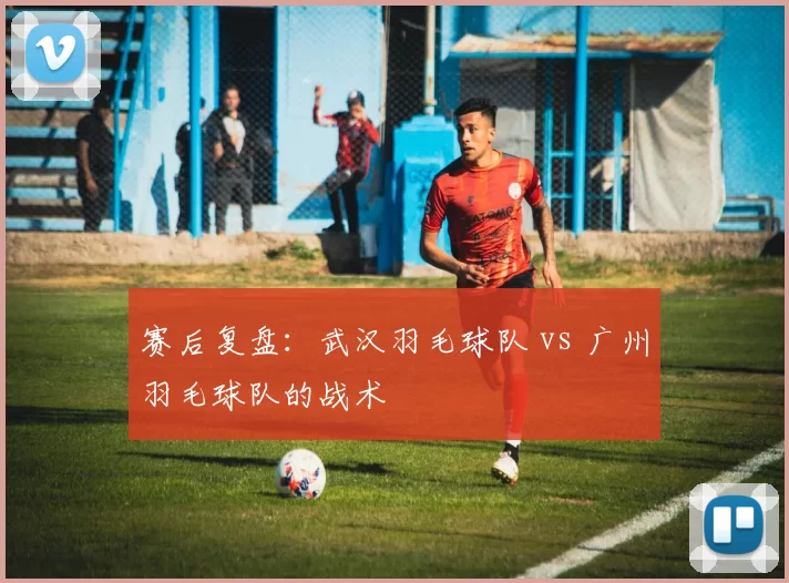 赛后复盘：武汉羽毛球队 vs 广州羽毛球队的战术