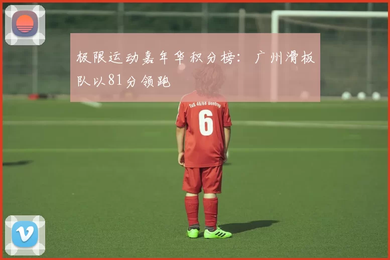 极限运动嘉年华积分榜：广州滑板队以81分领跑