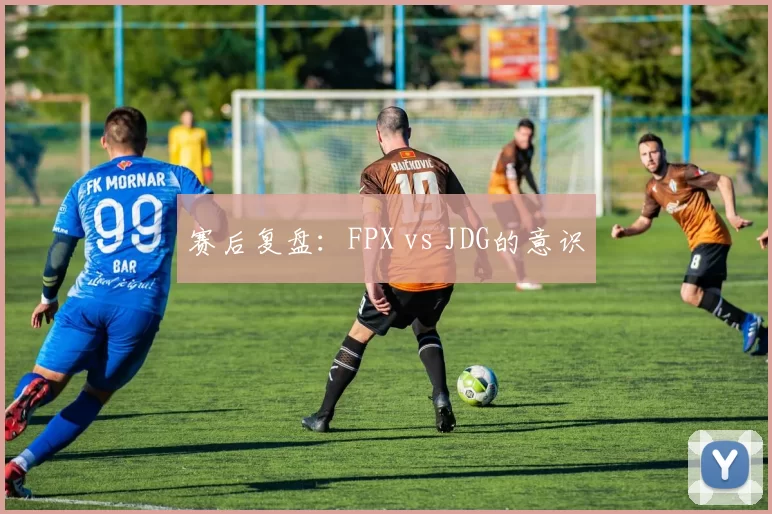 赛后复盘：FPX vs JDG的意识